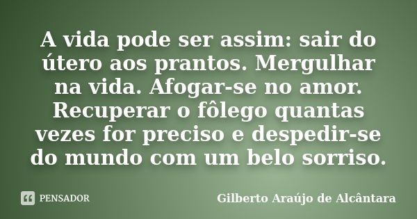 A vida pode ser assim: sair do útero aos prantos. Mergulhar na vida. Afogar-se no amor. Recuperar o fôlego quantas vezes for preciso e despedir-se do mundo com ... Frase de Gilberto Araújo de Alcântara.