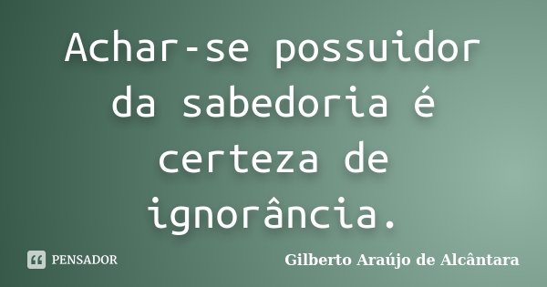 Achar-se possuidor da sabedoria é certeza de ignorância.... Frase de Gilberto Araújo de Alcântara.