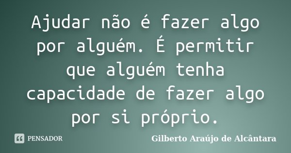 Ajudar não é fazer algo por alguém. É permitir que alguém tenha capacidade de fazer algo por si próprio.... Frase de Gilberto Araújo de Alcântara.