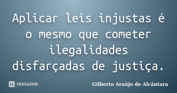 Aplicar leis injustas é o mesmo que cometer ilegalidades disfarçadas de justiça.... Frase de Gilberto Araújo de Alcântara.