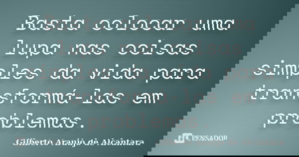 Basta colocar uma lupa nas coisas simples da vida para transformá-las em problemas.... Frase de Gilberto Araújo de Alcântara.