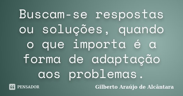 Buscam-se respostas ou soluções, quando o que importa é a forma de adaptação aos problemas.... Frase de Gilberto Araújo de Alcântara.
