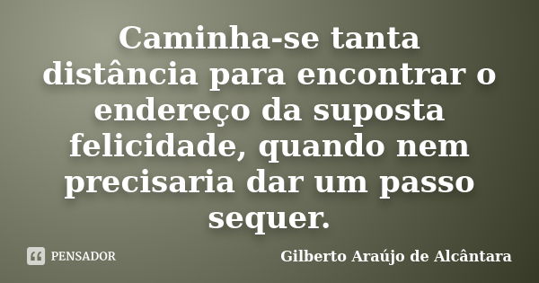 Caminha-se tanta distância para encontrar o endereço da suposta felicidade, quando nem precisaria dar um passo sequer.... Frase de Gilberto Araújo de Alcântara.