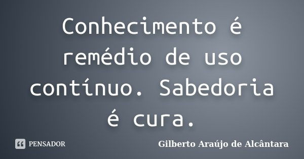 Conhecimento é remédio de uso contínuo. Sabedoria é cura.... Frase de Gilberto Araújo de Alcântara.