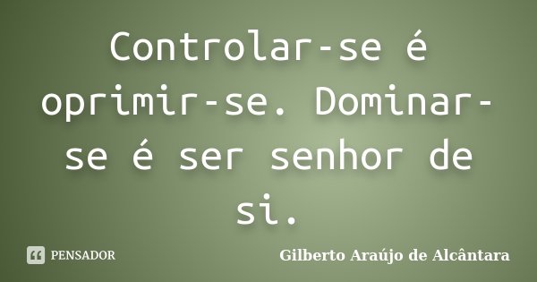 Controlar-se é oprimir-se. Dominar-se é ser senhor de si.... Frase de Gilberto Araújo de Alcântara.