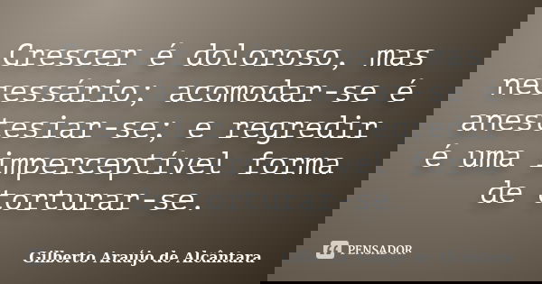 Crescer é doloroso, mas necessário; acomodar-se é anestesiar-se; e regredir é uma imperceptível forma de torturar-se.... Frase de Gilberto Araújo de Alcântara.