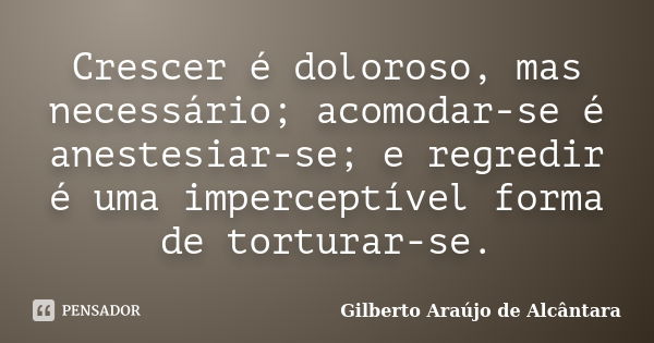 Crescer é doloroso, mas necessário; acomodar-se é anestesiar-se; e regredir é uma imperceptível forma de torturar-se.... Frase de Gilberto Araújo de Alcântara.