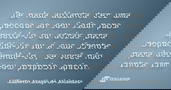 De nada adianta ter uma pessoa ao seu lado para apoiá-lo ou atrás para respaldá-lo ou à sua frente para defendê-lo, se você não conta com seu próprio apoio.... Frase de Gilberto Araújo de Alcântara.