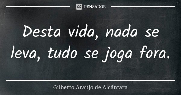 Desta vida, nada se leva, tudo se joga fora.... Frase de Gilberto Araújo de Alcântara.