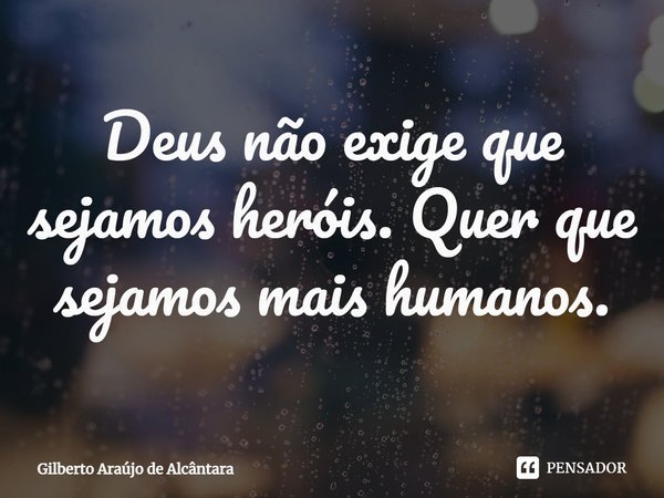 ⁠Deus não exige que sejamos heróis. Quer que sejamos mais humanos.... Frase de Gilberto Araújo de Alcântara.