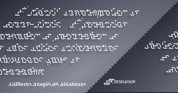 É fácil contemplar o arco-íris. É preciso aprender a perceber a beleza dos dias cinzentos e chuvosos que o antecedem.... Frase de Gilberto Araújo de Alcântara.