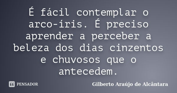 É fácil contemplar o arco-íris. É preciso aprender a perceber a beleza dos dias cinzentos e chuvosos que o antecedem.... Frase de Gilberto Araújo de Alcântara.