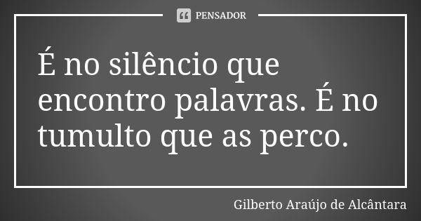 É no silêncio que encontro palavras. É no tumulto que as perco.... Frase de Gilberto Araújo de Alcântara.