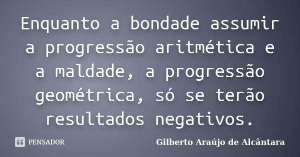 Enquanto a bondade assumir a progressão aritmética e a maldade, a progressão geométrica, só se terão resultados negativos.... Frase de Gilberto Araújo de Alcântara.