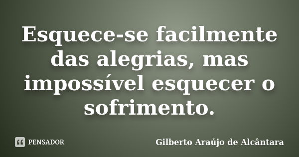 Esquece-se facilmente das alegrias, mas impossível esquecer o sofrimento.... Frase de Gilberto Araújo de Alcântara.