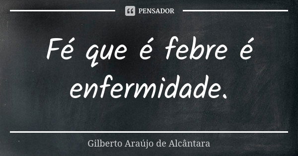 Fé que é febre é enfermidade.... Frase de Gilberto Araújo de Alcântara.