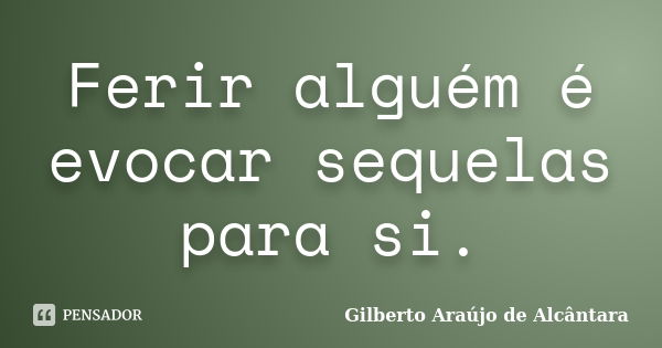 Ferir alguém é evocar sequelas para si.... Frase de Gilberto Araújo de Alcântara.