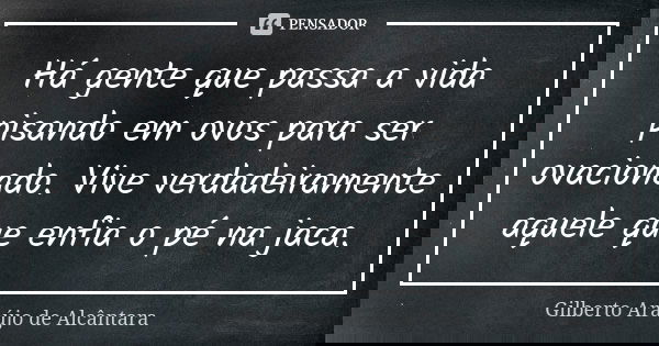 Há gente que passa a vida pisando em ovos para ser ovacionado. Vive verdadeiramente aquele que enfia o pé na jaca.... Frase de Gilberto Araújo de Alcântara.