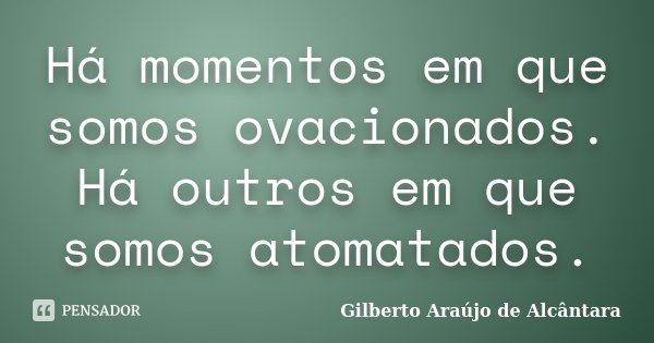 Há momentos em que somos ovacionados. Há outros em que somos atomatados.... Frase de Gilberto Araújo de Alcântara.