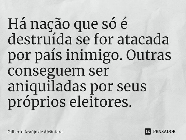 ⁠Há nação que só é destruída se for atacada por país inimigo. Outras conseguem ser aniquiladas por seus próprios eleitores.... Frase de Gilberto Araújo de Alcântara.