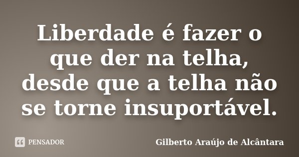 Liberdade é fazer o que der na telha, desde que a telha não se torne insuportável.... Frase de Gilberto Araújo de Alcântara.