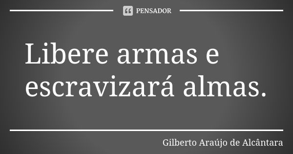 Libere armas e escravizará almas.... Frase de Gilberto Araújo de Alcântara.