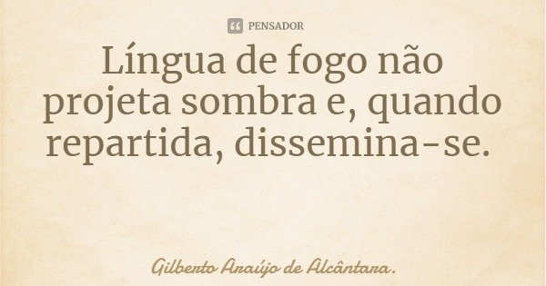 Língua de fogo não projeta sombra e, quando repartida, dissemina-se.... Frase de Gilberto Araújo de Alcântara..