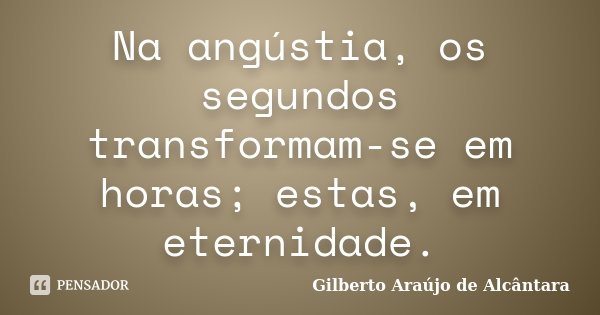 Na angústia, os segundos transformam-se em horas; estas, em eternidade.... Frase de Gilberto Araújo de Alcântara.