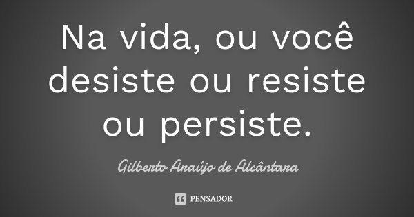 Na vida, ou você desiste ou resiste ou persiste.... Frase de Gilberto Araújo de Alcântara.