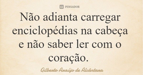 Não adianta carregar enciclopédias na cabeça e não saber ler com o coração.... Frase de Gilberto Araújo de Alcântara.