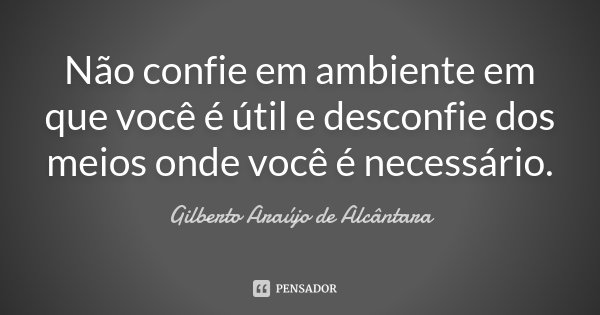 Não confie em ambiente em que você é útil e desconfie dos meios onde você é necessário.... Frase de Gilberto Araújo de Alcântara.