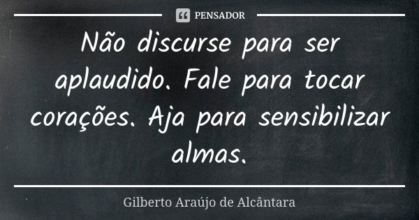 Não discurse para ser aplaudido. Fale para tocar corações. Aja para sensibilizar almas.... Frase de Gilberto Araújo de Alcântara.