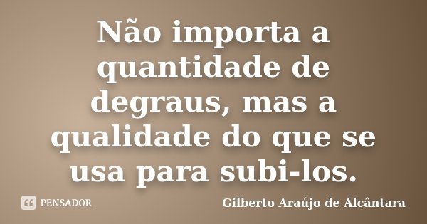 Não importa a quantidade de degraus, mas a qualidade do que se usa para subi-los.... Frase de Gilberto Araújo de Alcântara.