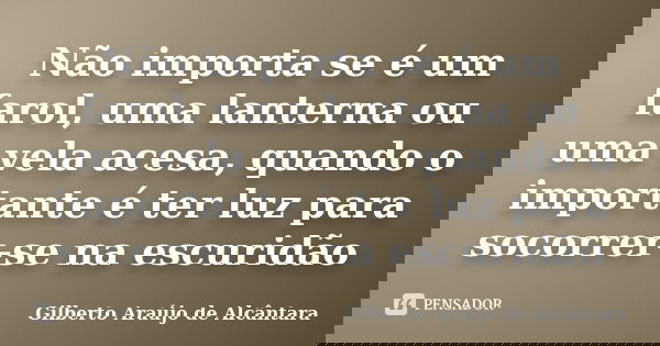 Não importa se é um farol, uma lanterna ou uma vela acesa, quando o importante é ter luz para socorrer-se na escuridão... Frase de Gilberto Araújo de Alcântara.