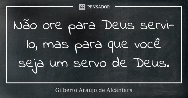 Não ore para Deus servi-lo, mas para que você seja um servo de Deus.... Frase de Gilberto Araújo de Alcântara.