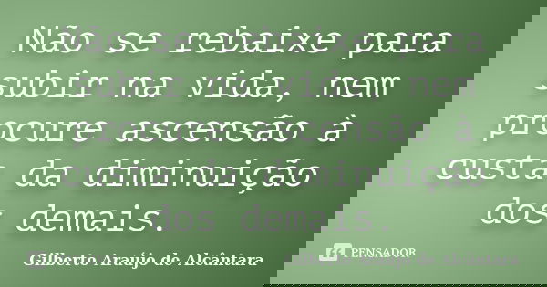 Não se rebaixe para subir na vida, nem procure ascensão à custa da diminuição dos demais.... Frase de Gilberto Araújo de Alcântara.