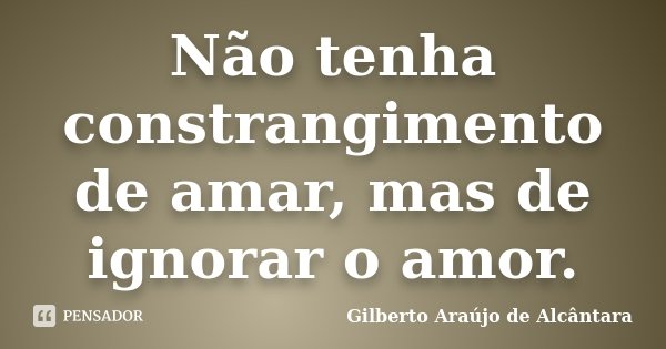 Não tenha constrangimento de amar, mas de ignorar o amor.... Frase de Gilberto Araújo de Alcântara.