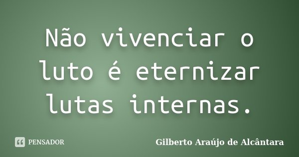 Não vivenciar o luto é eternizar lutas internas.... Frase de Gilberto Araújo de Alcântara.