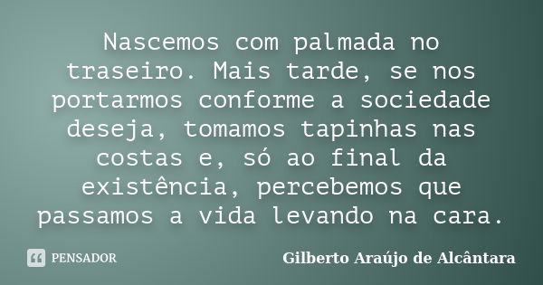 Nascemos com palmada no traseiro. Mais tarde, se nos portarmos conforme a sociedade deseja, tomamos tapinhas nas costas e, só ao final da existência, percebemos... Frase de Gilberto Araújo de Alcântara.