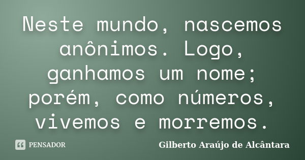 Neste mundo, nascemos anônimos. Logo, ganhamos um nome; porém, como números, vivemos e morremos.... Frase de Gilberto Araújo de Alcântara.