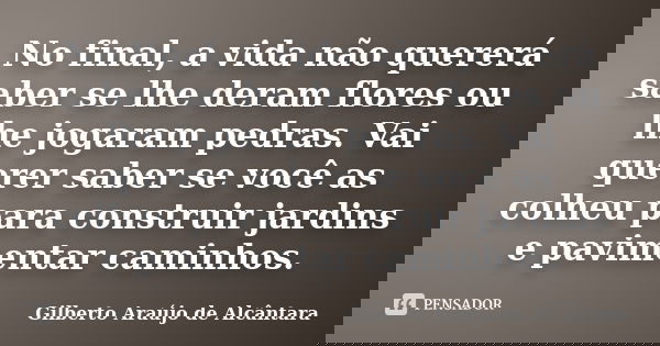 No final, a vida não quererá saber se lhe deram flores ou lhe jogaram pedras. Vai querer saber se você as colheu para construir jardins e pavimentar caminhos.... Frase de Gilberto Araújo de Alcântara.