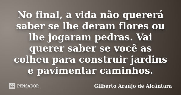 No final, a vida não quererá saber se lhe deram flores ou lhe jogaram pedras. Vai querer saber se você as colheu para construir jardins e pavimentar caminhos.... Frase de Gilberto Araújo de Alcântara.