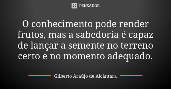 O conhecimento pode render frutos, mas a sabedoria é capaz de lançar a semente no terreno certo e no momento adequado.... Frase de Gilberto Araújo de Alcântara.