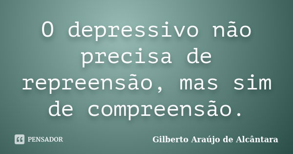 O depressivo não precisa de repreensão, mas sim de compreensão.... Frase de Gilberto Araújo de Alcântara.