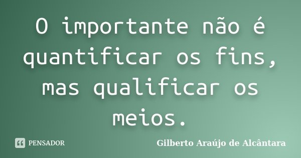 O importante não é quantificar os fins, mas qualificar os meios.... Frase de Gilberto Araújo de Alcântara.