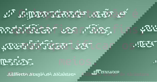 O importante não é quantificar os fins, mas qualificar os meios.... Frase de Gilberto Araújo de Alcântara.