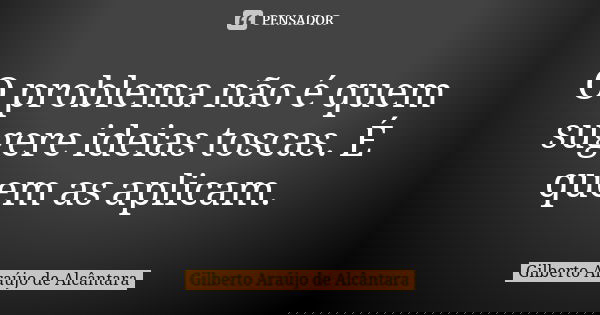 O problema não é quem sugere ideias toscas. É quem as aplicam.... Frase de Gilberto Araújo de Alcântara.