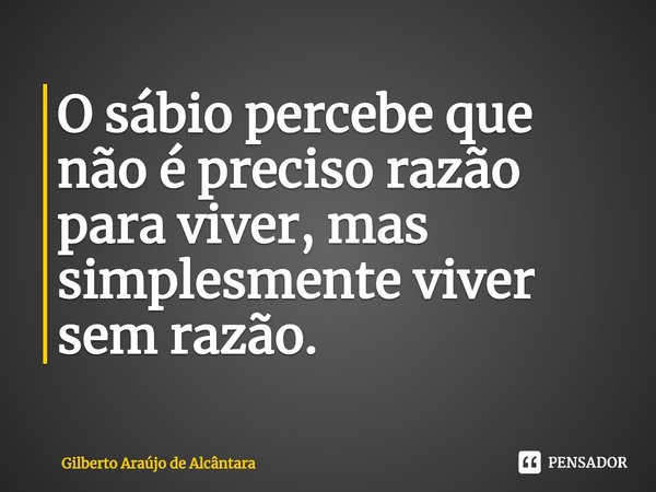 ⁠O sábio percebe que não é preciso razão para viver, mas simplesmente viver sem razão.... Frase de Gilberto Araújo de Alcântara.