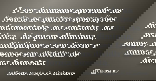 O ser humano aprende na teoria as quatro operações fundamentais; no entanto, na prática, há quem diminua, some, multiplique a seu favor e nunca pense em dividir... Frase de Gilberto Araújo de Alcântara.