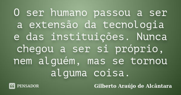 O ser humano passou a ser a extensão da tecnologia e das instituições. Nunca chegou a ser si próprio, nem alguém, mas se tornou alguma coisa.... Frase de Gilberto Araújo de Alcântara.